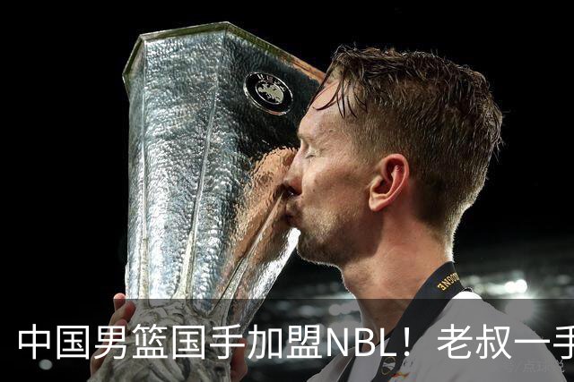 中国男篮国手加盟NBL！老叔一手提拔，CBA打不明白，国家队镀金球员！