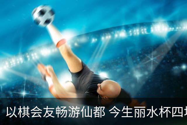 以棋会友畅游仙都 今生丽水杯四地围棋交流活动圆满落幕