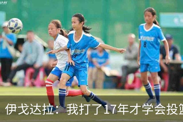 伊戈达拉：我打了17年才学会投篮 没接受过姿势训练全靠自己摸索