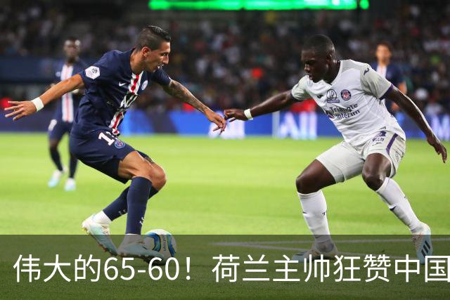 伟大的65-60！荷兰主帅狂赞中国一人，他能撑起中国男篮的未来