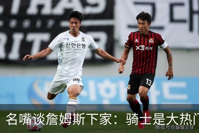 名嘴谈詹姆斯下家：骑士是大热门 76人也有很大可能性 勇士是黑马