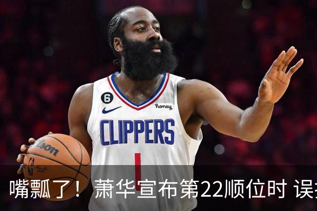 嘴瓢了！萧华宣布第22顺位时 误把76人队名念成“70位挑选者”