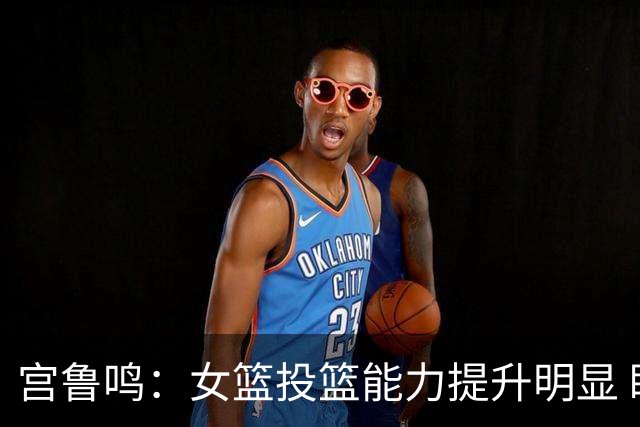 宫鲁鸣：女篮投篮能力提升明显 盼海外球员尽早归队