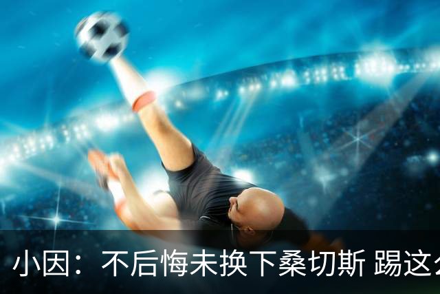 小因：不后悔未换下桑切斯 踢这么好被淘汰太遗憾