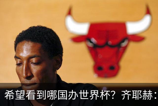 希望看到哪国办世界杯？齐耶赫：中国或日本，那会很酷很特别