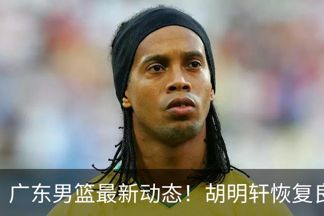广东男篮最新动态！胡明轩恢复良好，杜润旺或将离队，徐昕有望提前回归