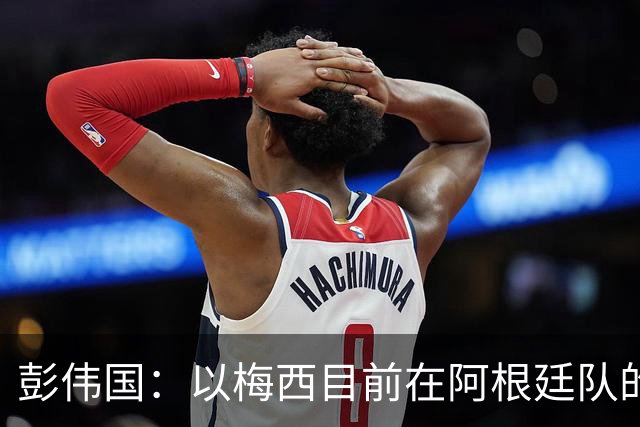 彭伟国：以梅西目前在阿根廷队的地位，很有可能再踢一届世界杯