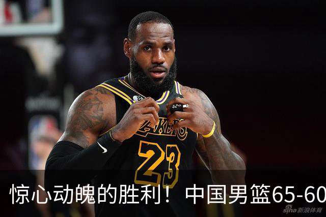 惊心动魄的胜利！中国男篮65-60艰难击败荷兰，连胜背后的隐忧