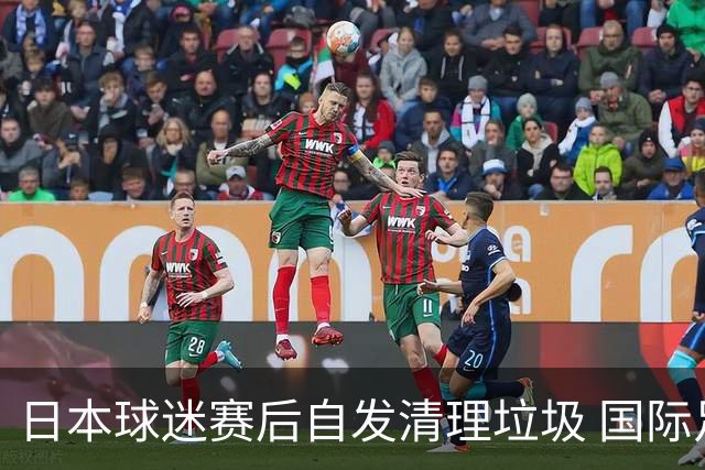日本球迷赛后自发清理垃圾 国际足联发文称赞：尊重！
