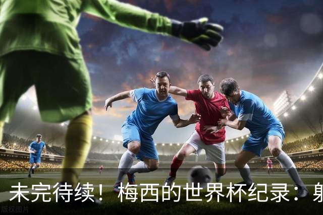 未完待续！梅西的世界杯纪录：射手王、助攻王、出场王、胜场王..