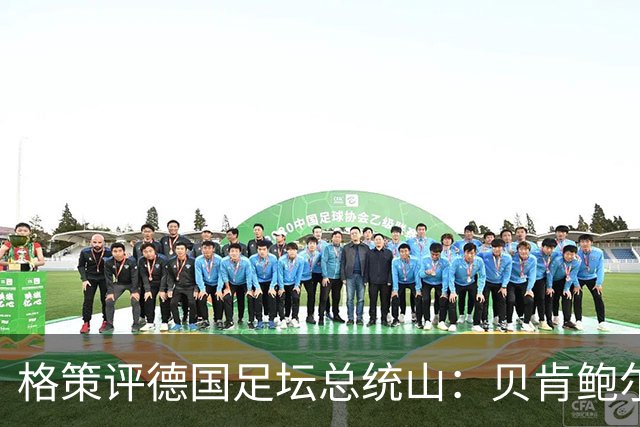 格策评德国足坛总统山：贝肯鲍尔、盖德·穆勒、马特乌斯、诺伊尔