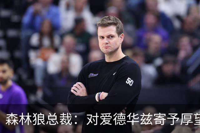 森林狼总裁：对爱德华兹寄予厚望 他有潜力成最伟大的球员之一
