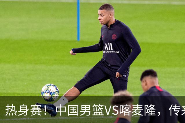 热身赛！中国男篮VS喀麦隆，传来3好消息1坏消息，郭士强迎强援