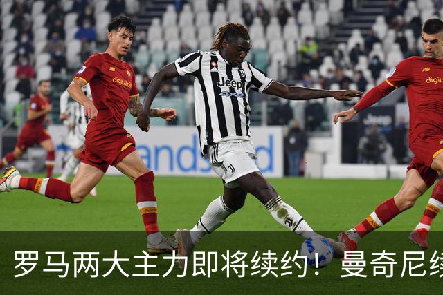 罗马两大主力即将续约！曼奇尼续至2029年，克里斯坦特续至2028年