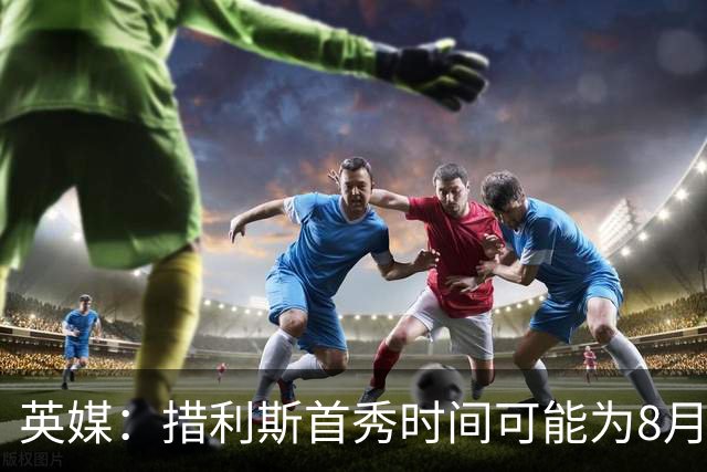 英媒：措利斯首秀时间可能为8月1日，阿森纳热身赛对阵赫罗纳