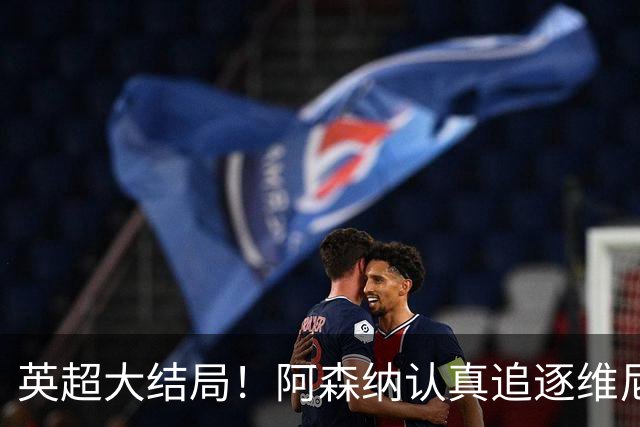 英超大结局！阿森纳认真追逐维尼 英媒粉丝集体高潮