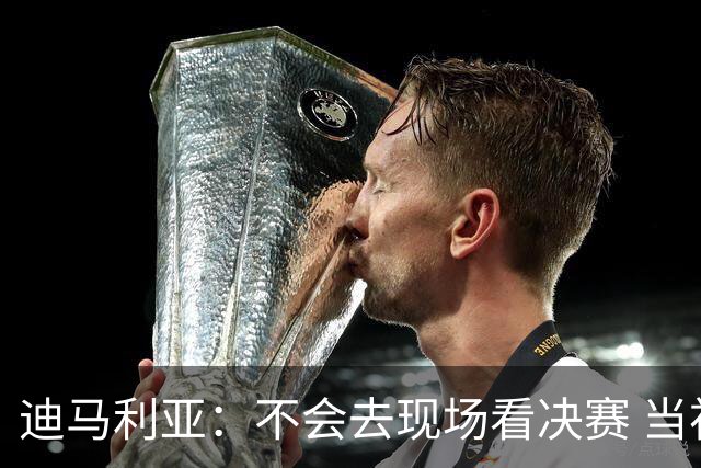 迪马利亚：不会去现场看决赛 当初退位让贤无比正确