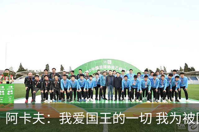 阿卡夫：我爱国王的一切 我为被国王选中感到非常激动