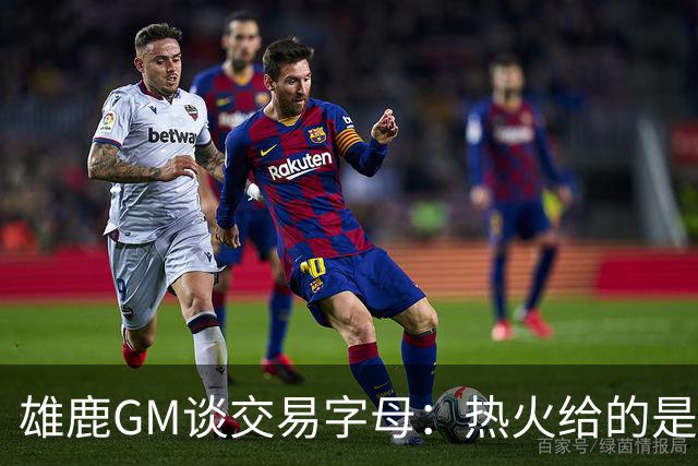 雄鹿GM谈交易字母：热火给的是最优筹码 也能完成字母心愿