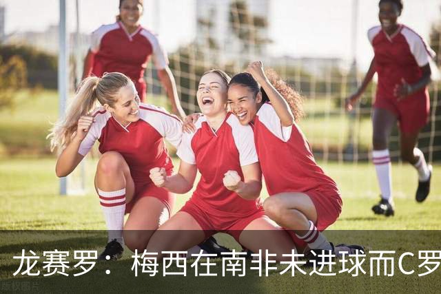 龙赛罗：梅西在南非未进球而C罗6届世界杯进球，应更珍惜后者表现