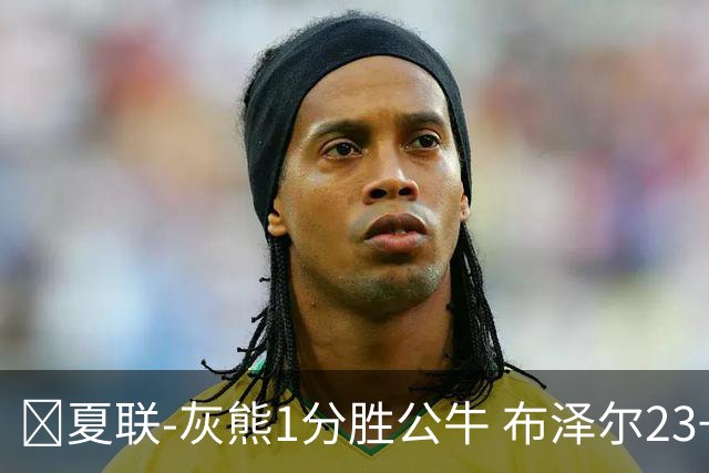 🏀夏联-灰熊1分胜公牛 布泽尔23+6+罚球锁胜局 4号秀威尔逊35+5
