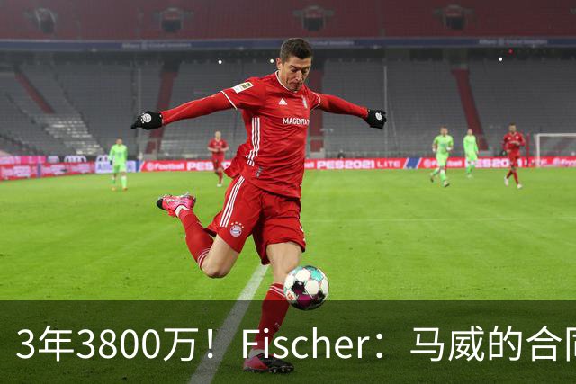 3年3800万！Fischer：马威的合同是全额保障 无任何选项