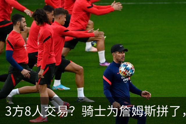 3方8人交易？骑士为詹姆斯拼了，欧文回归，哈登联手字母哥