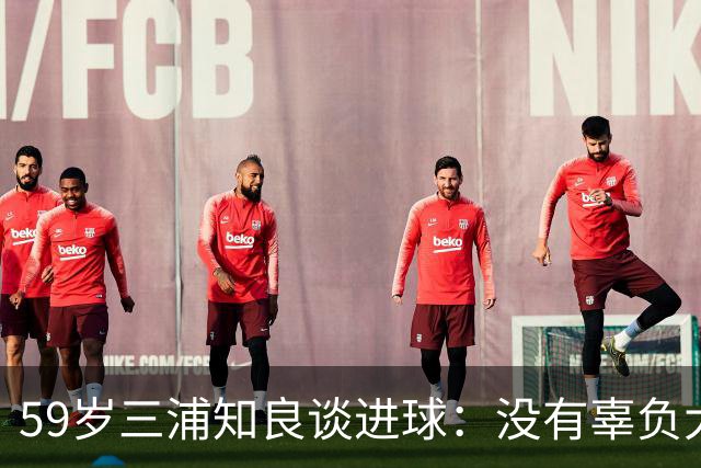 59岁三浦知良谈进球：没有辜负大家的期待，进球后所有人都在庆祝
