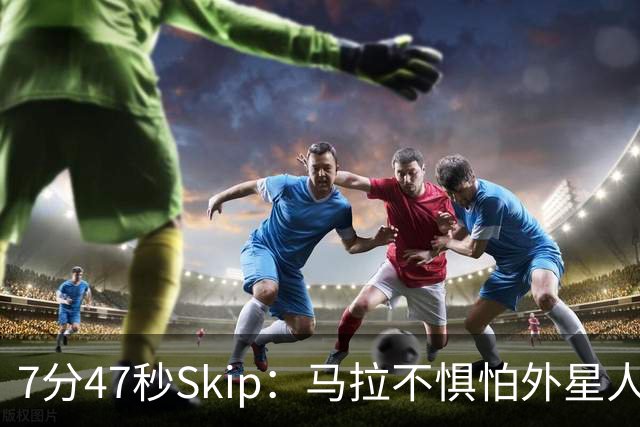 7分47秒Skip：马拉不惧怕外星人 他的到来会让文班在未来自我怀疑