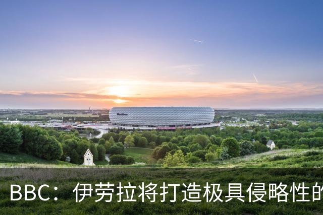 BBC：伊劳拉将打造极具侵略性的战术风格 莱奥尼预计季前赛回归