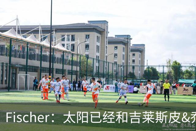 Fischer：太阳已经和吉莱斯皮&乔丹·古德温开启续约谈判